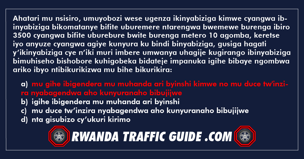 You are currently viewing Ahatari mu nsisiro, umuyobozi wese ugenza ikinyabiziga kimwe cyangwa ibinyabiziga bikomatanye bifite uburemere ntarengwa bwemewe burenga ibiro 3500 cyangwa bifite uburebure bwite burenga metero 10 agomba, keretse iyo anyuze cyangwa agiye kunyura ku bindi binyabiziga, gusiga hagati y’ikinyabiziga cye n’iki muri imbere umwanya uhagije kugirango ibinyabiziga bimuhiseho bishobore kuhigobeka bidateje impanuka igihe bibaye ngombwa ariko ibyo ntibikurikizwa mu bihe bikurikira