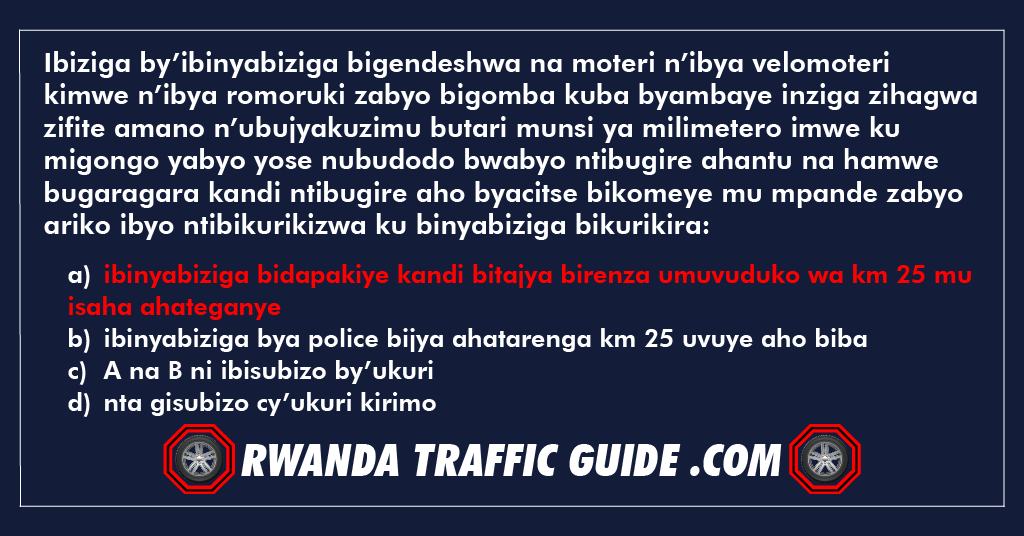 Ibiziga by’ibinyabiziga bigendeshwa na moteri n’ibya velomoteri kimwe n’ibya romoruki zabyo bigomba kuba byambaye inziga zihagwa zifite amano n’ubujyakuzimu butari munsi ya milimetero imwe ku migongo yabyo yose nubudodo bwabyo ntibugire ahantu na hamwe bugaragara kandi ntibugire aho byacitse bikomeye mu mpande zabyo ariko ibyo ntibikurikizwa ku binyabiziga bikurikira